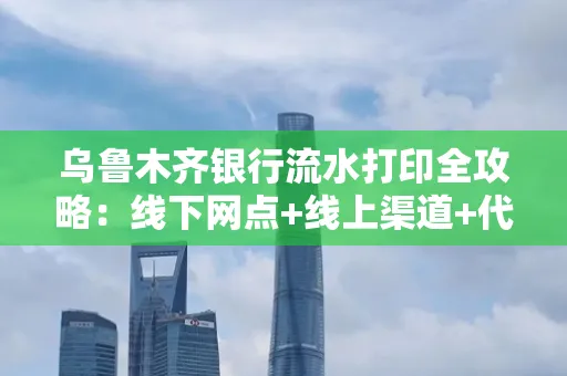 乌鲁木齐银行流水打印全攻略：线下网点+线上渠道+代办须知
